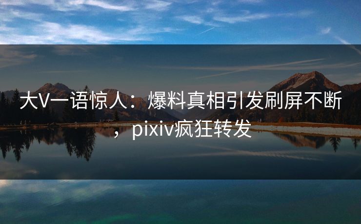 大V一语惊人：爆料真相引发刷屏不断，pixiv疯狂转发