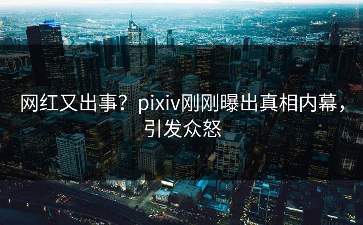 网红又出事？pixiv刚刚曝出真相内幕，引发众怒