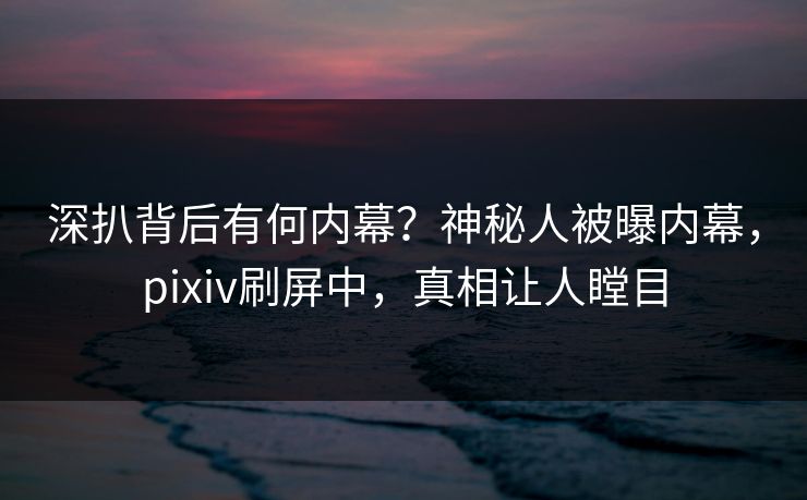 深扒背后有何内幕？神秘人被曝内幕，pixiv刷屏中，真相让人瞠目