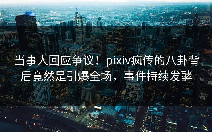 当事人回应争议！pixiv疯传的八卦背后竟然是引爆全场，事件持续发酵