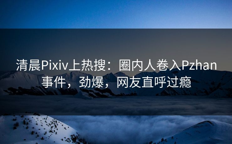 清晨Pixiv上热搜：圈内人卷入Pzhan事件，劲爆，网友直呼过瘾