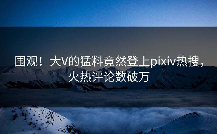 围观！大V的猛料竟然登上pixiv热搜，火热评论数破万