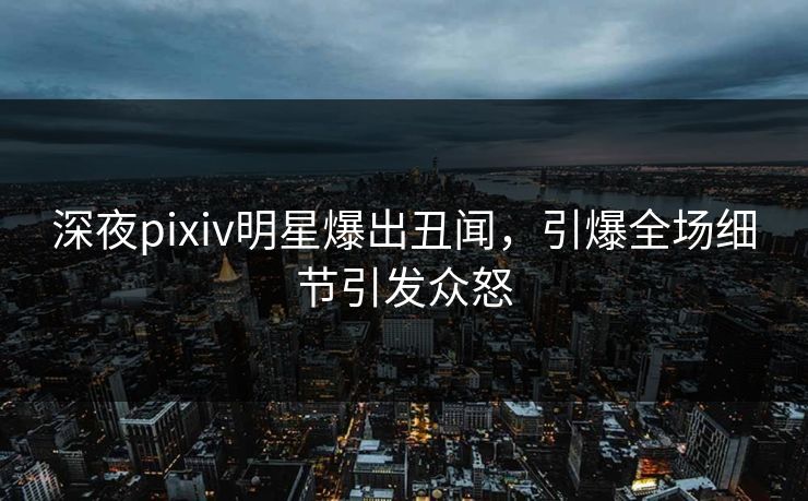 深夜pixiv明星爆出丑闻，引爆全场细节引发众怒