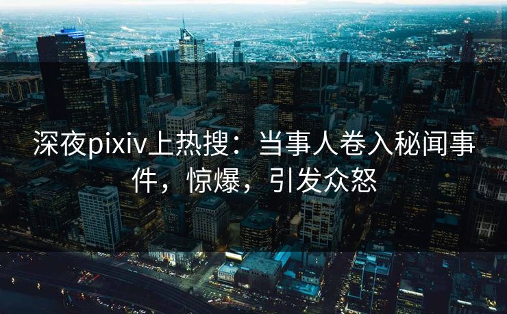 深夜pixiv上热搜：当事人卷入秘闻事件，惊爆，引发众怒