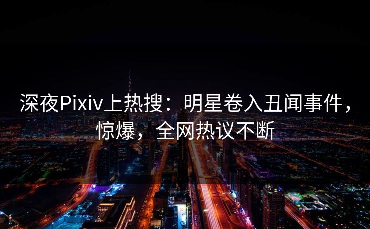 深夜Pixiv上热搜：明星卷入丑闻事件，惊爆，全网热议不断