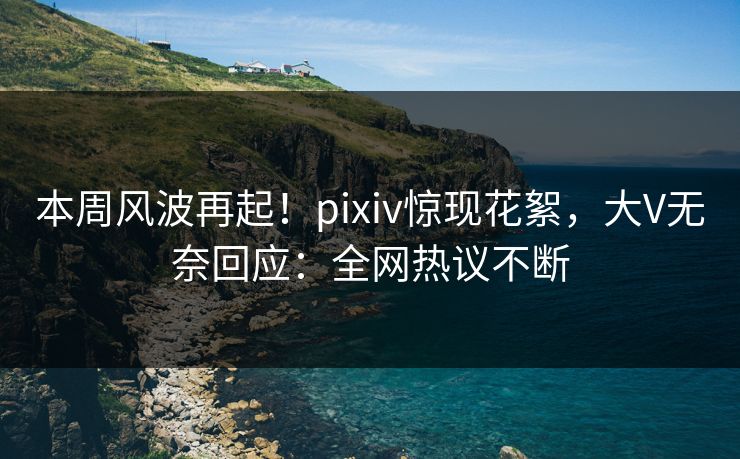 本周风波再起！pixiv惊现花絮，大V无奈回应：全网热议不断