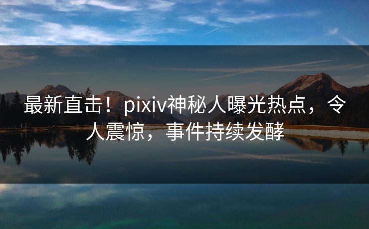 最新直击！pixiv神秘人曝光热点，令人震惊，事件持续发酵