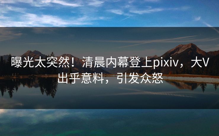 曝光太突然!清晨内幕登上pixiv,大V出乎意料,引发众怒 曝光太突然!清晨内幕登上pixiv,大V出乎意料,引发众怒