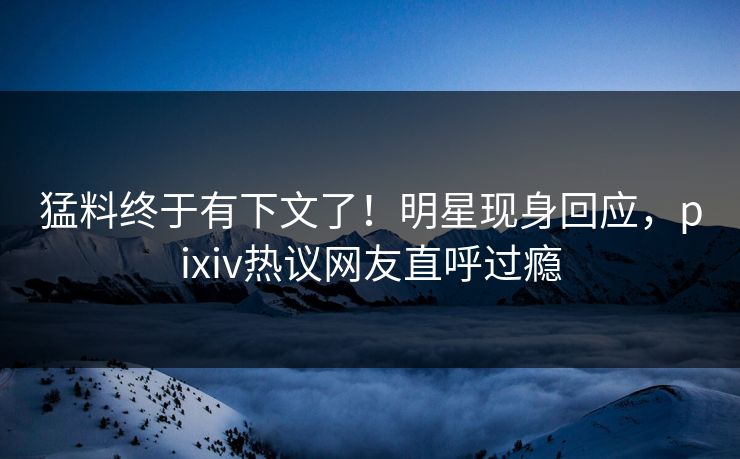 猛料终于有下文了！明星现身回应，pixiv热议网友直呼过瘾