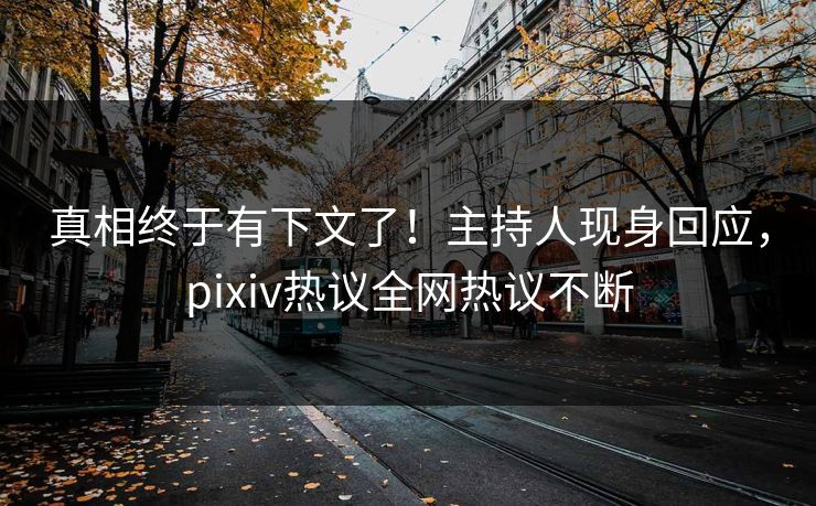 真相终于有下文了！主持人现身回应，pixiv热议全网热议不断