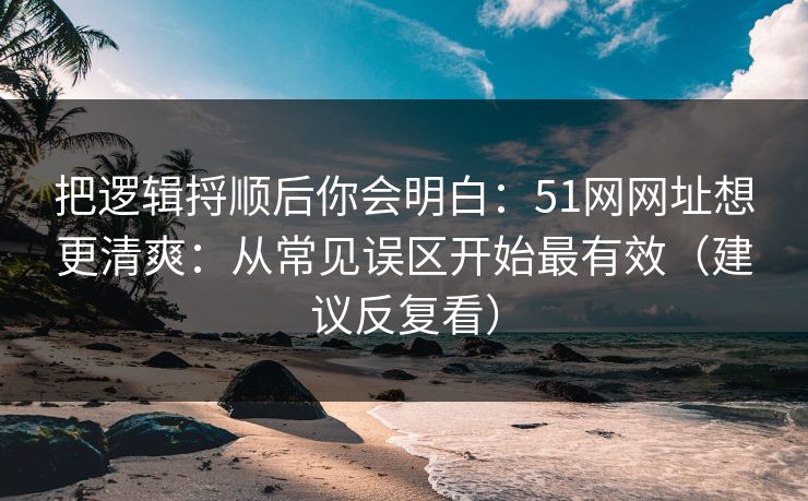 把逻辑捋顺后你会明白：51网网址想更清爽：从常见误区开始最有效（建议反复看）