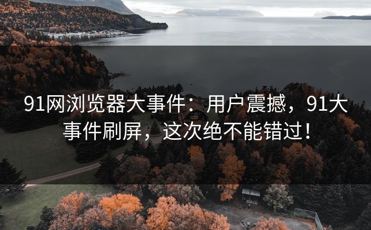 91网浏览器大事件:用户震撼,91大事件刷屏,这次绝不能错过! 91网浏览器大事件:用户震撼,91大事件刷屏,这次绝不能错过!